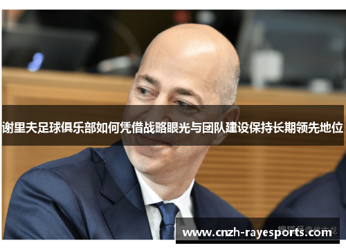 谢里夫足球俱乐部如何凭借战略眼光与团队建设保持长期领先地位 谢里夫足球俱乐部如何凭借战略眼光与团队建设保持长期领先地位