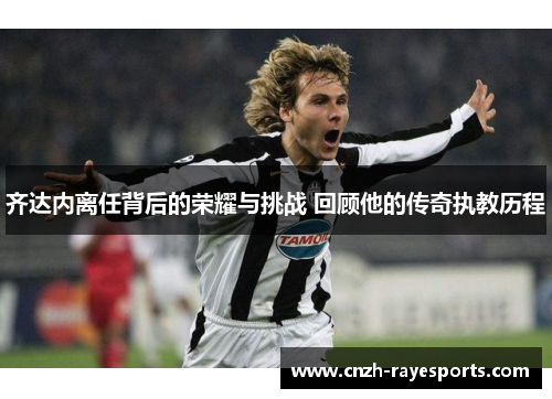 齐达内离任背后的荣耀与挑战 回顾他的传奇执教历程