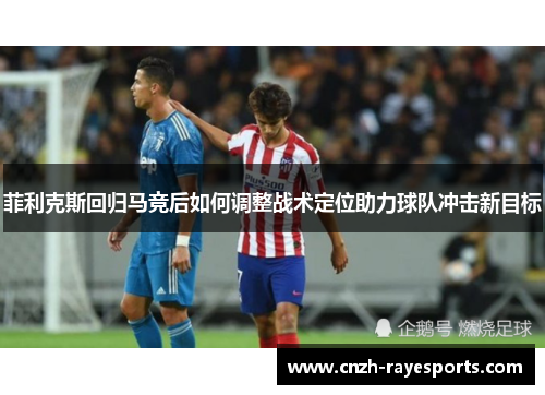 菲利克斯回归马竞后如何调整战术定位助力球队冲击新目标 菲利克斯回归马竞后如何调整战术定位助力球队冲击新目标