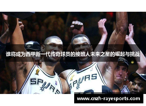 谁将成为西甲新一代传奇球员的接班人未来之星的崛起与挑战 谁将成为西甲新一代传奇球员的接班人未来之星的崛起与挑战