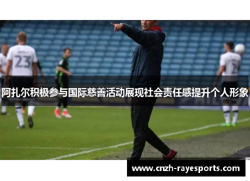 阿扎尔积极参与国际慈善活动展现社会责任感提升个人形象 阿扎尔积极参与国际慈善活动展现社会责任感提升个人形象